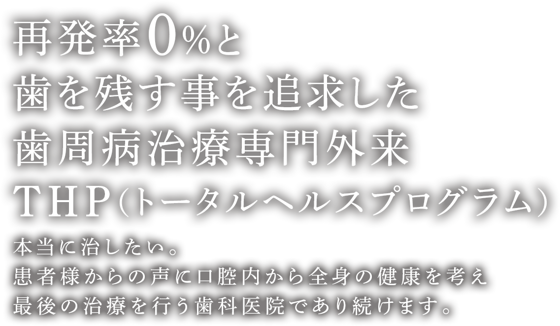 再発率0%と歯を残す事を追求した歯周病治療専門外来THP（トータルヘルスプログラム） 本当に治したい。患者様からの声に口腔内から全身の健康を考え最後の治療を行う歯科医院であり続けます。