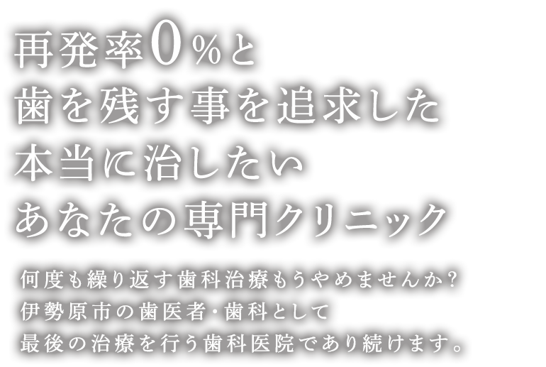 再発率0%と歯を残す事を追求した虫歯・歯周病治療専門クリニック 何度も繰り返す歯科治療もうやめませんか？伊勢原市の歯医者・歯科として最後の治療を行う歯科医院であり続けます。