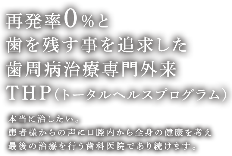 再発率0%と歯を残す事を追求した歯周病治療専門外来THP（トータルヘルスプログラム） 本当に治したい。患者様からの声に口腔内から全身の健康を考え最後の治療を行う歯科医院であり続けます。